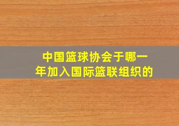 中国篮球协会于哪一年加入国际篮联组织的