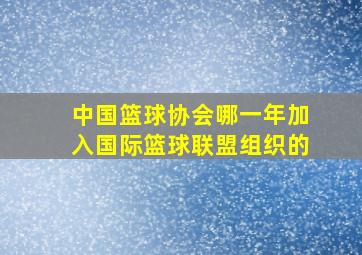 中国篮球协会哪一年加入国际篮球联盟组织的