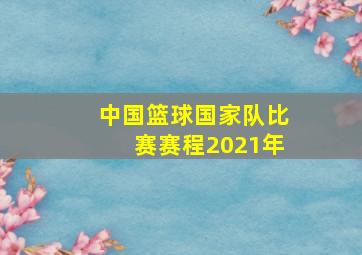 中国篮球国家队比赛赛程2021年