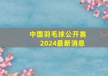 中国羽毛球公开赛2024最新消息