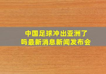 中国足球冲出亚洲了吗最新消息新闻发布会