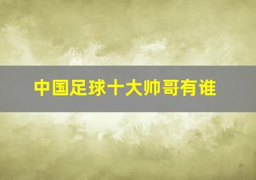 中国足球十大帅哥有谁