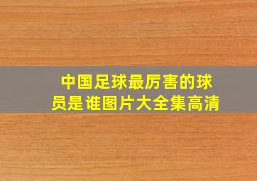 中国足球最厉害的球员是谁图片大全集高清