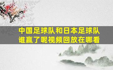 中国足球队和日本足球队谁赢了呢视频回放在哪看