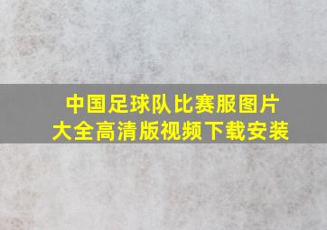 中国足球队比赛服图片大全高清版视频下载安装