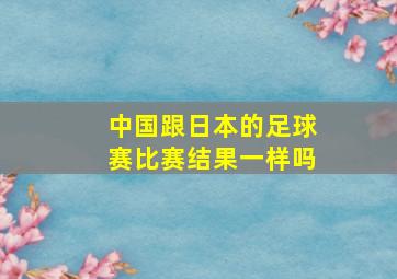 中国跟日本的足球赛比赛结果一样吗