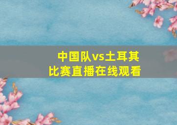 中国队vs土耳其比赛直播在线观看