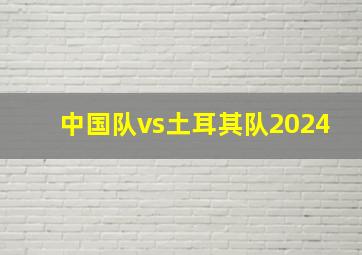 中国队vs土耳其队2024