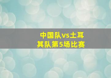 中国队vs土耳其队第5场比赛