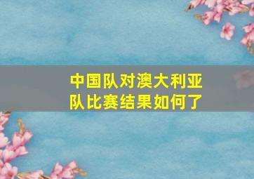 中国队对澳大利亚队比赛结果如何了