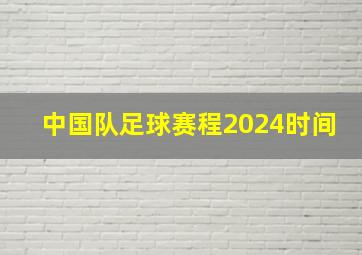 中国队足球赛程2024时间