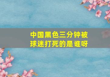 中国黑色三分钟被球迷打死的是谁呀