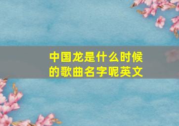 中国龙是什么时候的歌曲名字呢英文