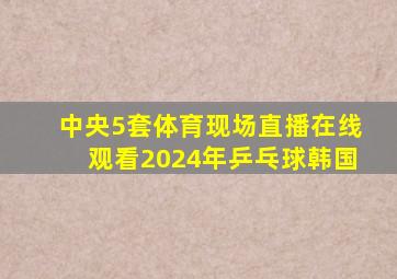 中央5套体育现场直播在线观看2024年乒乓球韩国