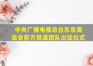 中央广播电视总台东京奥运会前方报道团队出征仪式