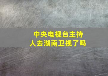 中央电视台主持人去湖南卫视了吗