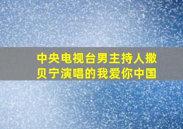 中央电视台男主持人撒贝宁演唱的我爱你中国