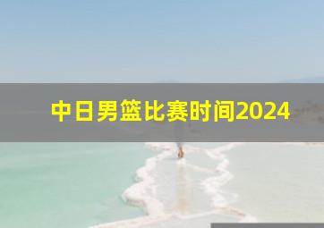 中日男篮比赛时间2024