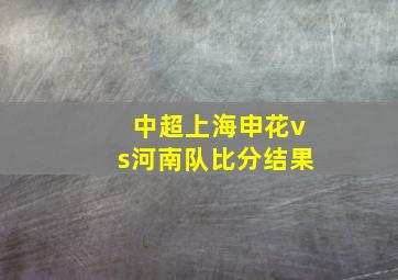 中超上海申花vs河南队比分结果