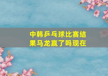 中韩乒乓球比赛结果马龙赢了吗现在