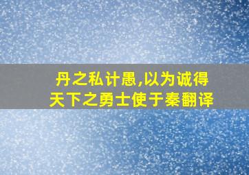 丹之私计愚,以为诚得天下之勇士使于秦翻译