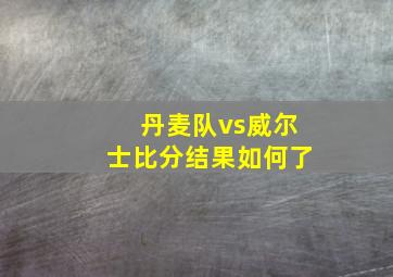 丹麦队vs威尔士比分结果如何了