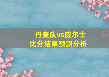 丹麦队vs威尔士比分结果预测分析