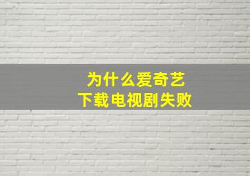 为什么爱奇艺下载电视剧失败