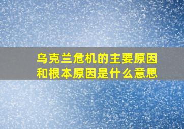 乌克兰危机的主要原因和根本原因是什么意思