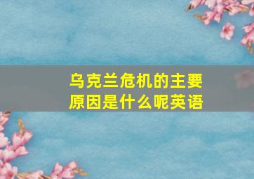 乌克兰危机的主要原因是什么呢英语