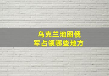 乌克兰地图俄军占领哪些地方