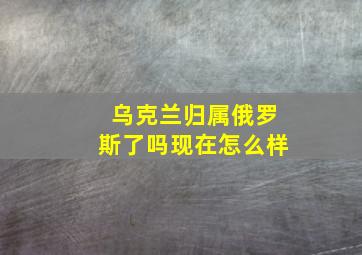 乌克兰归属俄罗斯了吗现在怎么样