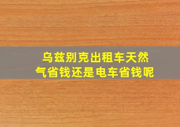 乌兹别克出租车天然气省钱还是电车省钱呢