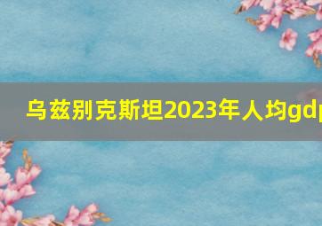 乌兹别克斯坦2023年人均gdp