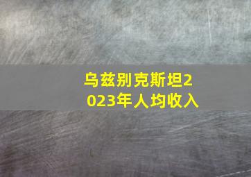 乌兹别克斯坦2023年人均收入