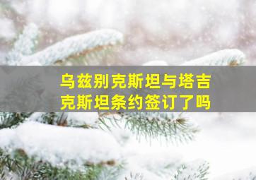 乌兹别克斯坦与塔吉克斯坦条约签订了吗