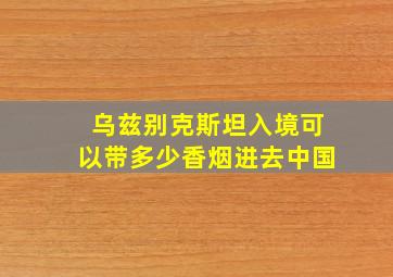 乌兹别克斯坦入境可以带多少香烟进去中国