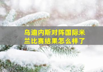 乌迪内斯对阵国际米兰比赛结果怎么样了