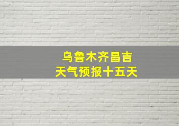 乌鲁木齐昌吉天气预报十五天