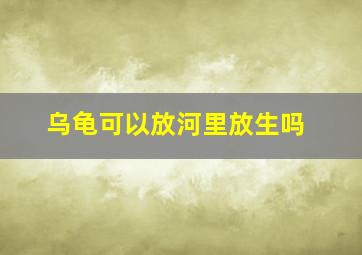 乌龟可以放河里放生吗