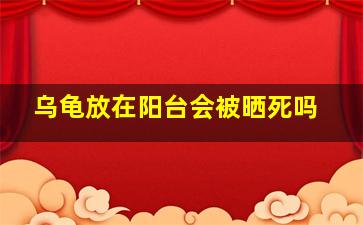 乌龟放在阳台会被晒死吗