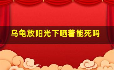 乌龟放阳光下晒着能死吗