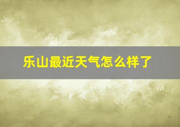 乐山最近天气怎么样了