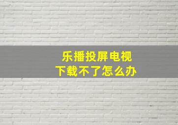 乐播投屏电视下载不了怎么办