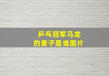 乒乓冠军马龙的妻子是谁图片