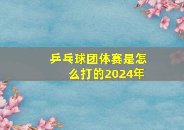 乒乓球团体赛是怎么打的2024年