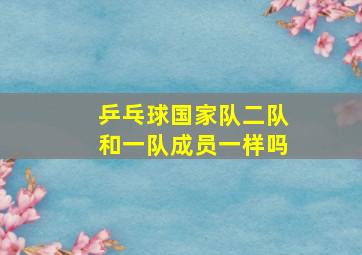 乒乓球国家队二队和一队成员一样吗