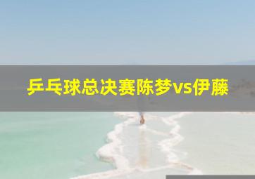 乒乓球总决赛陈梦vs伊藤