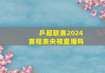 乒超联赛2024赛程表央视直播吗