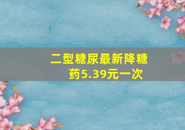 二型糖尿最新降糖药5.39元一次